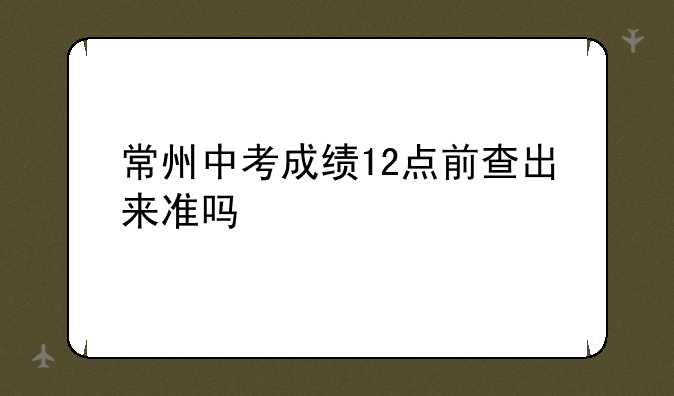 常州中考成绩12点前查出来准吗