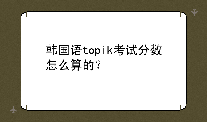 韩国语topik考试分数怎么算的？