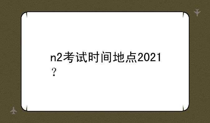 n2考试时间地点2021？