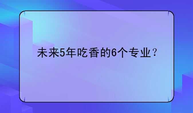未来5年吃香的6个专业？