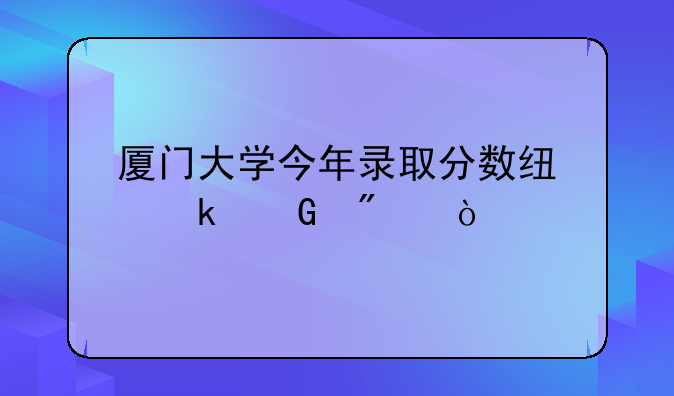厦门大学今年录取分数线多少分？
