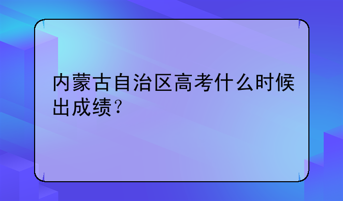 内蒙古自治区高考什么时候出成绩？