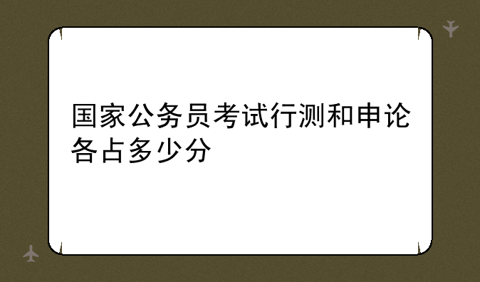 国家公务员考试行测和申论各占多少分