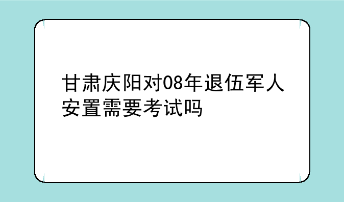 甘肃庆阳对08年退伍军人安置需要考试吗