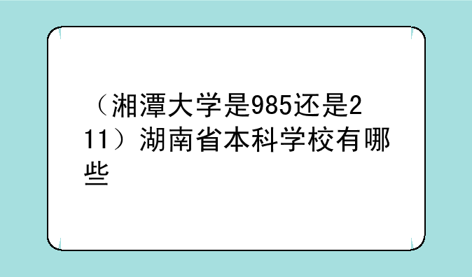 （湘潭大学是985还是211）湖南省本科学校有哪些