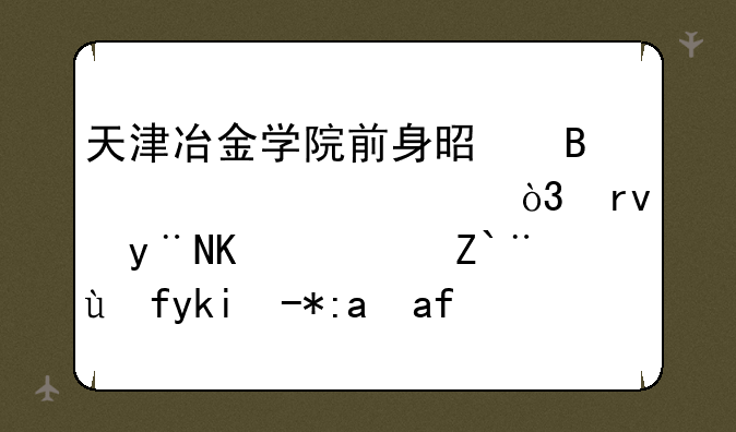 天津冶金学院前身是理工大学，真的么？那教学质量怎么样？