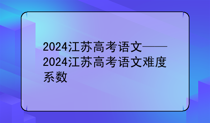 2024江苏高考语文——2024江苏高考语文难度系数
