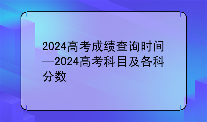 2024高考成绩查询时间—2024高考科目及各科分数