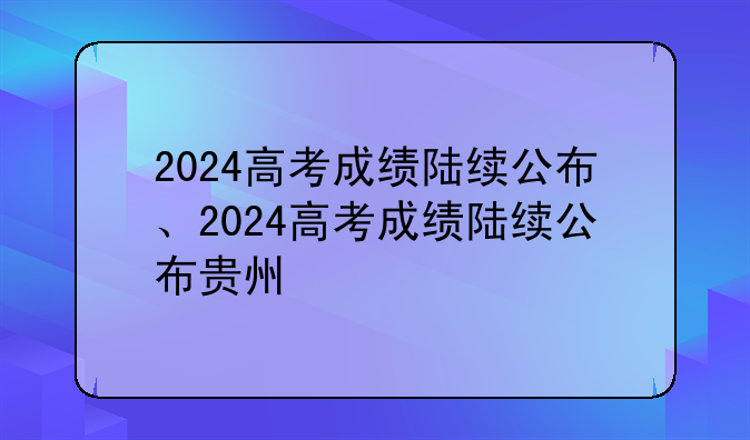 2024高考成绩陆续公布、2024高考成绩陆续公布贵州