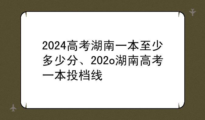 2024高考湖南一本至少多少分、202o湖南高考一本投档线