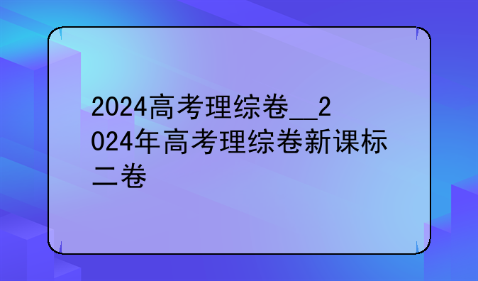 2024高考理综卷__2024年高考理综卷新课标二卷