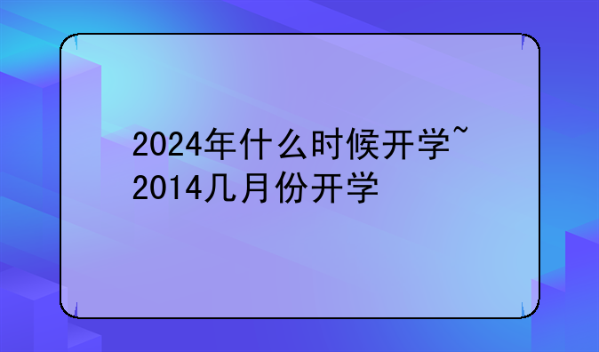 2024年什么时候开学~2014几月份开学