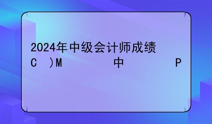 2024年中级会计师成绩查询:中级会计师2021年成绩查询时间