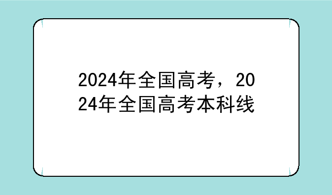 2024年全国高考，2024年全国高考本科线