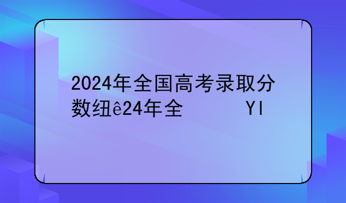 2024年全国高考录取分数线—2024年学校录取分数线