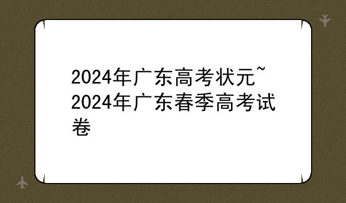 2024年广东高考状元~2024年广东春季高考试卷