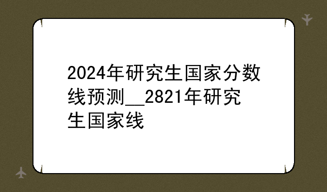 2024年研究生国家分数线预测__2821年研究生国家线