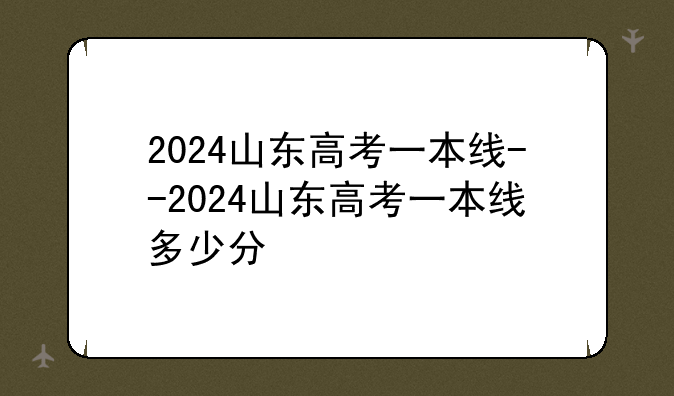 2024山东高考一本线--2024山东高考一本线多少分