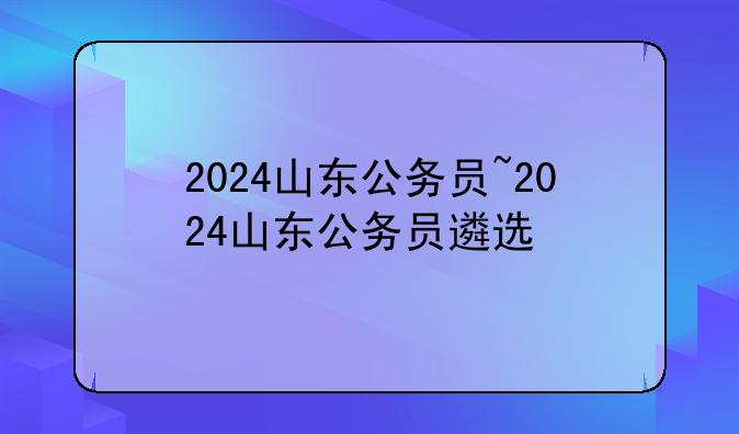 2024山东公务员~2024山东公务员遴选