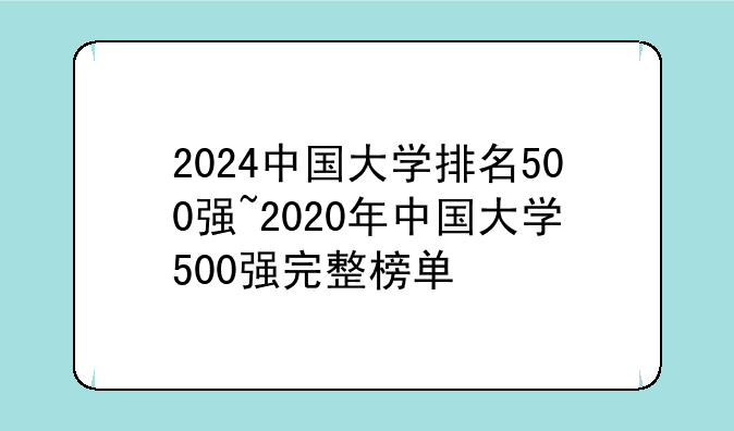2024中国大学排名500强~2020年中国大学500强完整榜单