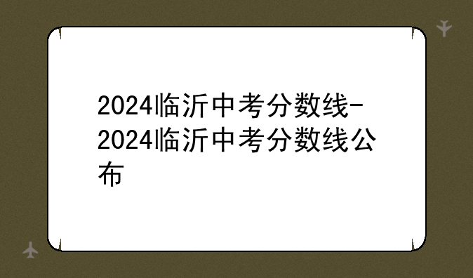 2024临沂中考分数线-2024临沂中考分数线公布