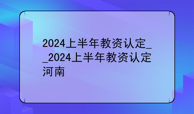 2024上半年教资认定__2024上半年教资认定河南