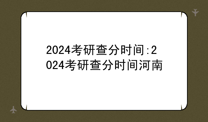 2024考研查分时间:2024考研查分时间河南