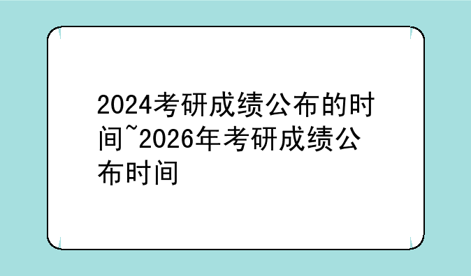 2024考研成绩公布的时间~2026年考研成绩公布时间