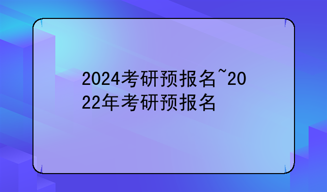 2024考研预报名~2022年考研预报名