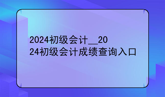 2024初级会计__2024初级会计成绩查询入口