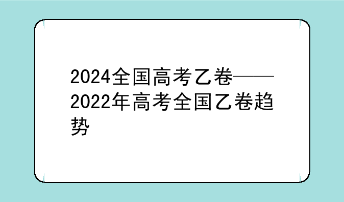 2024全国高考乙卷——2022年高考全国乙卷趋势