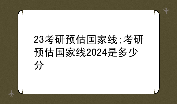 23考研预估国家线;考研预估国家线2024是多少分