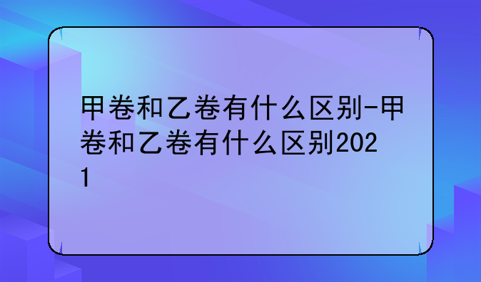 甲卷和乙卷有什么区别-甲卷和乙卷有什么区别2021