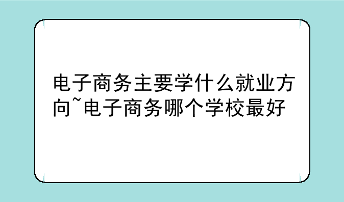 电子商务主要学什么就业方向~电子商务哪个学校最好