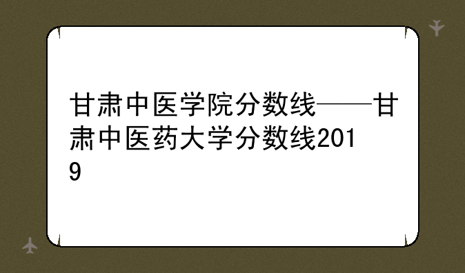 甘肃中医学院分数线——甘肃中医药大学分数线2019