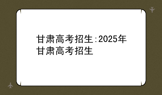 甘肃高考招生:2025年甘肃高考招生