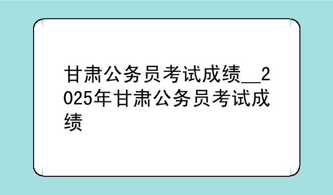 甘肃公务员考试成绩__2025年甘肃公务员考试成绩