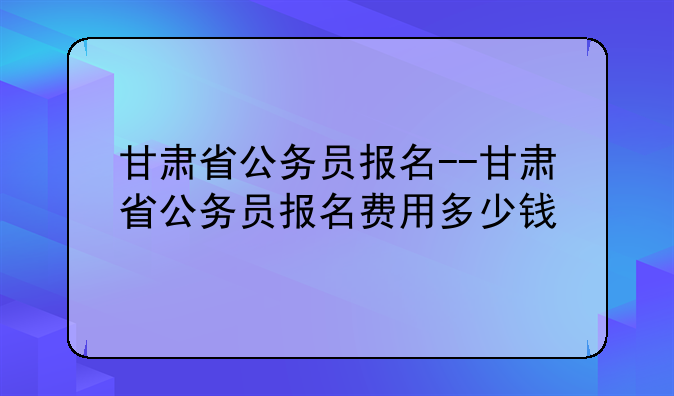 甘肃省公务员报名--甘肃省公务员报名费用多少钱
