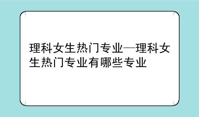 理科女生热门专业—理科女生热门专业有哪些专业