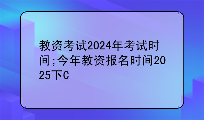教资考试2024年考试时间;今年教资报名时间2025下半年考试