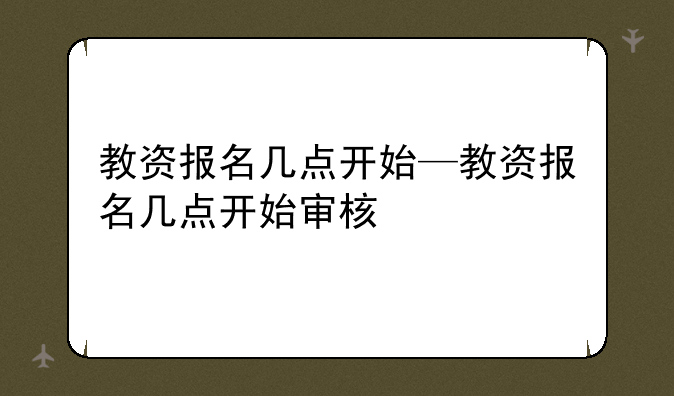 教资报名几点开始—教资报名几点开始审核