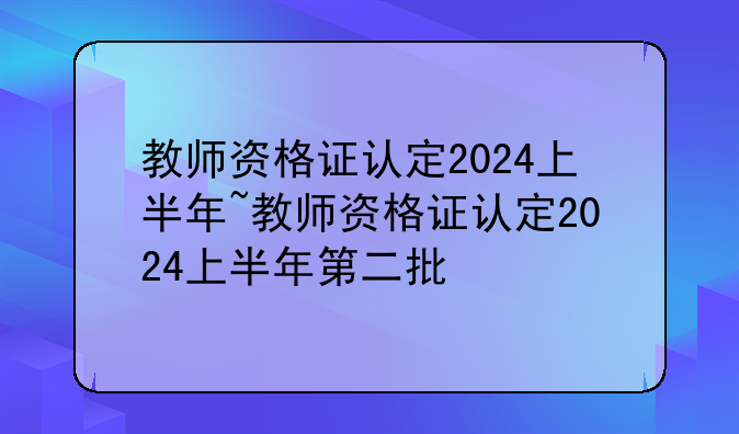 教师资格证认定2024上半年~教师资格证认定2024上半年第二批