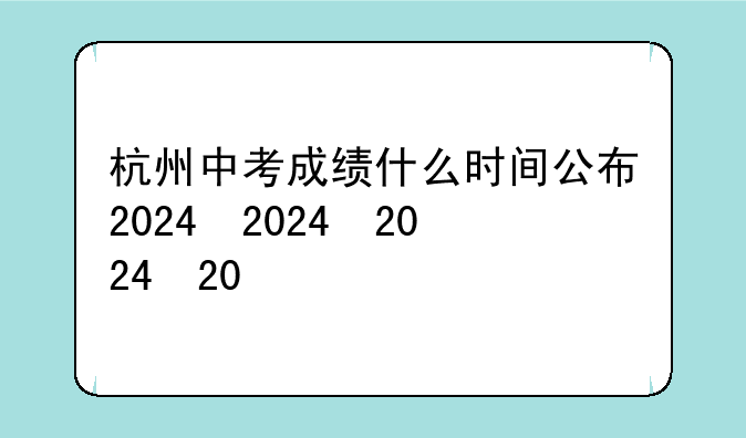 杭州中考成绩什么时间公布2024，杭州中考2022时间