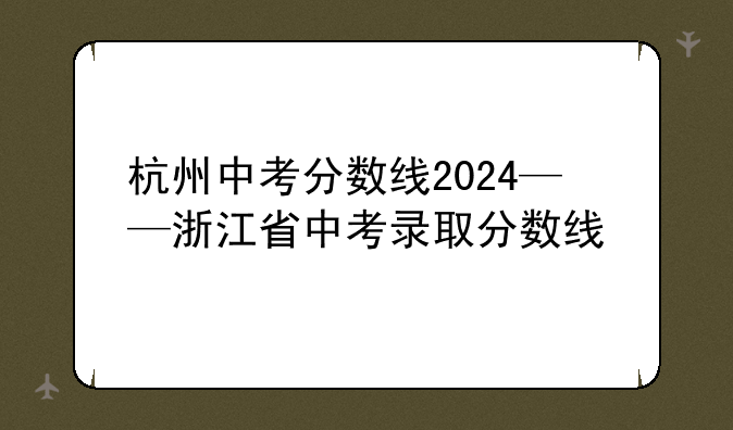 杭州中考分数线2024——浙江省中考录取分数线