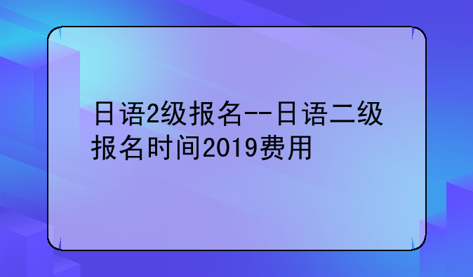 日语2级报名--日语二级报名时间2019费用