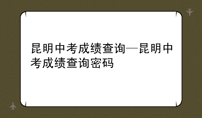 昆明中考成绩查询—昆明中考成绩查询密码