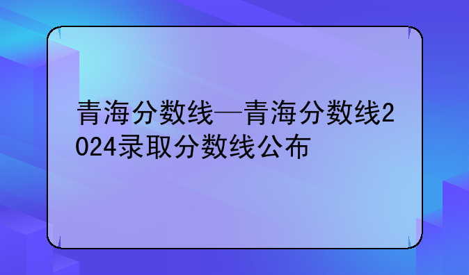 青海分数线—青海分数线2024录取分数线公布