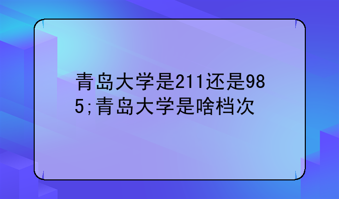 青岛大学是211还是985;青岛大学是啥档次