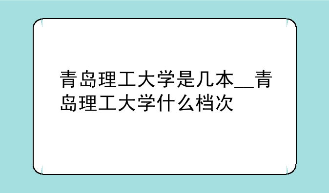 青岛理工大学是几本__青岛理工大学什么档次