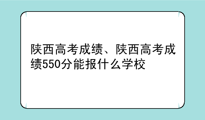 陕西高考成绩、陕西高考成绩550分能报什么学校